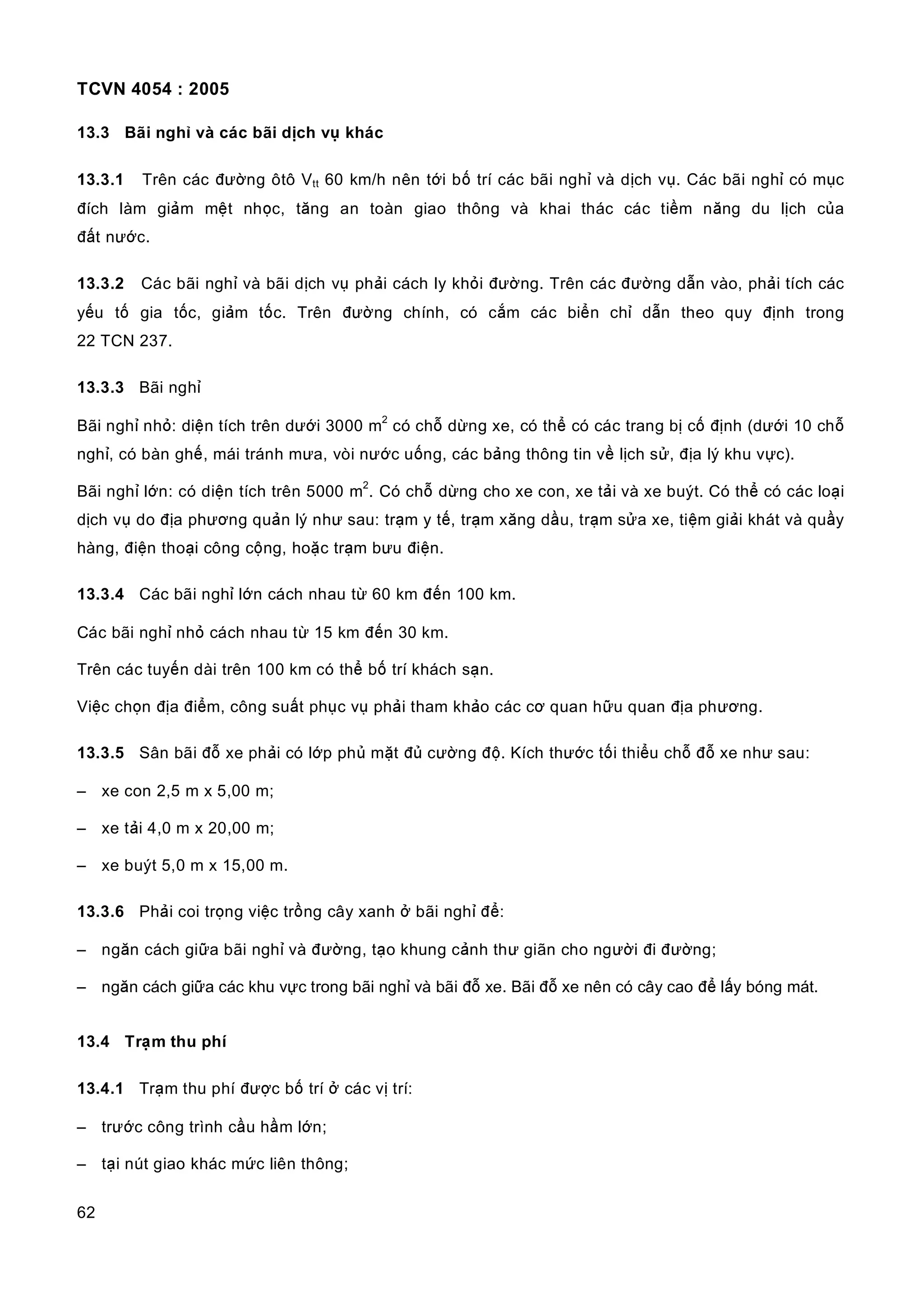 TCVN 4054 : 2005
62
13.3 Bãi nghỉ và các bãi dịch vụ khác
13.3.1 Trên các đường ôtô Vtt 60 km/h nên tới bố trí các bãi nghỉ và dịch vụ. Các bãi nghỉ có mục
đích làm giảm mệt nhọc, tăng an toàn giao thông và khai thác các tiềm năng du lịch của
đất nước.
13.3.2 Các bãi nghỉ và bãi dịch vụ phải cách ly khỏi đường. Trên các đường dẫn vào, phải tích các
yếu tố gia tốc, giảm tốc. Trên đường chính, có cắm các biển chỉ dẫn theo quy định trong
22 TCN 237.
13.3.3 Bãi nghỉ
Bãi nghỉ nhỏ: diện tích trên dưới 3000 m
2
có chỗ dừng xe, có thể có các trang bị cố định (dưới 10 chỗ
nghỉ, có bàn ghế, mái tránh mưa, vòi nước uống, các bảng thông tin về lịch sử, địa lý khu vực).
Bãi nghỉ lớn: có diện tích trên 5000 m
2
. Có chỗ dừng cho xe con, xe tải và xe buýt. Có thể có các loại
dịch vụ do địa phương quản lý như sau: trạm y tế, trạm xăng dầu, trạm sửa xe, tiệm giải khát và quầy
hàng, điện thoại công cộng, hoặc trạm bưu điện.
13.3.4 Các bãi nghỉ lớn cách nhau từ 60 km đến 100 km.
Các bãi nghỉ nhỏ cách nhau từ 15 km đến 30 km.
Trên các tuyến dài trên 100 km có thể bố trí khách sạn.
Việc chọn địa điểm, công suất phục vụ phải tham khảo các cơ quan hữu quan địa phương.
13.3.5 Sân bãi đỗ xe phải có lớp phủ mặt đủ cường độ. Kích thước tối thiểu chỗ đỗ xe như sau:
– xe con 2,5 m x 5,00 m;
– xe tải 4,0 m x 20,00 m;
– xe buýt 5,0 m x 15,00 m.
13.3.6 Phải coi trọng việc trồng cây xanh ở bãi nghỉ để:
– ngăn cách giữa bãi nghỉ và đường, tạo khung cảnh thư giãn cho người đi đường;
– ngăn cách giữa các khu vực trong bãi nghỉ và bãi đỗ xe. Bãi đỗ xe nên có cây cao để lấy bóng mát.
13.4 Trạm thu phí
13.4.1 Trạm thu phí được bố trí ở các vị trí:
– trước công trình cầu hầm lớn;
– tại nút giao khác mức liên thông;
 