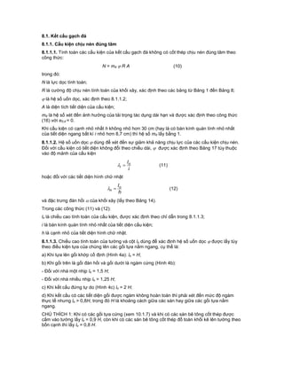 8.1. Kết cấu gạch đá
8.1.1. Cấu kiện chịu nén đúng tâm
8.1.1.1. Tính toán các cấu kiện của kết cấu gạch đá không có cốt thép chịu nén đúng tâm theo
công thức:
N = md  R A (10)
trong đó:
N là lực dọc tính toán;
R là cường độ chịu nén tính toán của khối xây, xác định theo các bảng từ Bảng 1 đến Bảng 8;
 là hệ số uốn dọc, xác định theo 8.1.1.2;
A là diện tích tiết diện của cấu kiện;
md là hệ số xét đến ảnh hưởng của tải trọng tác dụng dài hạn và được xác định theo công thức
(16) với e0,d = 0.
Khi cấu kiện có cạnh nhỏ nhất h không nhỏ hơn 30 cm (hay là có bán kính quán tính nhỏ nhất
của tiết diện ngang bất kì i nhỏ hơn 8,7 cm) thì hệ số md lấy bằng 1.
8.1.1.2. Hệ số uốn dọc  dùng để xét đến sự giảm khả năng chịu lực của các cấu kiện chịu nén.
Đối với cấu kiện có tiết diện không đổi theo chiều dài,  được xác định theo Bảng 17 tùy thuộc
vào độ mảnh của cấu kiện
i
lo
i  (11)
hoặc đối với các tiết diện hình chữ nhật
h
lo
n  (12)
và đặc trưng đàn hồi  của khối xây (lấy theo Bảng 14).
Trong các công thức (11) và (12):
lo là chiều cao tính toán của cấu kiện, được xác định theo chỉ dẫn trong 8.1.1.3;
i là bán kính quán tính nhỏ nhất của tiết diện cấu kiện;
h là cạnh nhỏ của tiết diện hình chữ nhật.
8.1.1.3. Chiều cao tính toán của tường và cột lo dùng để xác định hệ số uốn dọc  được lấy tùy
theo điều kiện tựa của chúng lên các gối tựa nằm ngang, cụ thể là:
a) Khi tựa lên gối khớp cố định (Hình 4a): lo = H;
b) Khi gối trên là gối đàn hồi và gối dưới là ngàm cứng (Hình 4b):
- Đối với nhà một nhịp lo = 1,5 H;
- Đối với nhà nhiều nhịp lo = 1,25 H;
c) Khi kết cấu đứng tự do (Hình 4c) lo = 2 H;
d) Khi kết cấu có các tiết diện gối được ngàm không hoàn toàn thì phải xét đến mức độ ngàm
thực tế nhưng lo > 0,8H, trong đó H là khoảng cách giữa các sàn hay giữa các gối tựa nằm
ngang.
CHÚ THÍCH 1: Khi có các gối tựa cứng (xem 10.1.7) và khi có các sàn bê tông cốt thép được
cắm vào tường lấy lo = 0,9 H, còn khi có các sàn bê tông cốt thép đổ toàn khối kê lên tường theo
bốn cạnh thì lấy lo = 0,8 H.
 