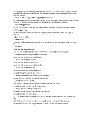 Là tường ngăn chỉ chịu tải trọng do trọng lượng bản thân và tải trọng gió (nếu có) trong phạm vi
một tầng khi chiều cao tầng không quá 6 m, khi chiều cao tầng lớn hơn thì tường đó thuộc loại
tường tự chịu lực.
3.5. Sàn và mái bê tông cốt thép lắp ghép toàn khối hóa
Là loại sàn và mái được lắp ghép bằng các tấm sau đó được tăng cường bằng cách hàn cốt thép
với nhau và đặt thêm cốt phụ vào các kẽ nối của các tấm rồi đổ bê tông chèn kín.
3.6. Khối xây gạch rung
Là khối xây bằng gạch được sản xuất bằng phương pháp đầm rung (bằng bàn rung, bệ rung…).
3.7. Tấm gạch rung
Là tấm tường bằng gạch được sản xuất bằng phương pháp đầm rung (bằng bàn rung, bệ
rung…).
4. Đơn vị đo và kí hiệu
4.1. Đơn vị đo
Trong tiêu chuẩn này sử dụng hệ đơn vị đo SI: đơn vị dài: m; đơn vị ứng suất: MPa; đơn vị lực:
N.
4.2. Kí hiệu
4.2.1. Các đặc trưng hình học
A là diện tích tiết diện cấu kiện; là diện tích tính toán của tiết diện chịu nén cục bộ;
Ab là diện tích phần bê tông trong kết cấu hỗn hợp;
Abn là diện tích vùng chịu nén của bê tông;
Abr là diện tích tiết diện toàn phần;
Acb là diện tích phần chịu nén cục bộ;
Akn là diện tích vùng chịu nén của khối xây;
Akx là diện tích tiết diện khối xây;
Alt là diện tích tiết diện ngang của lanh tô;
An là diện tích phần chịu nén của tiết diện;
Anl là diện tích phần tiết diện đã trừ đi phần giảm yếu;
An,red là diện tích vùng chịu nén của tiết diện qui đổi;
Ared là diện tích tiết diện qui đổi;
At là diện tích cốt thép dọc nằm ở vùng chịu kéo hoặc chịu nén ít hơn;
A't là diện tích cốt thép dọc nằm ở vùng chịu nén;
Atn là tổng diện tích cốt thép dọc chịu nén;
Atd là diện tích tiết diện cốt thép đai hoặc bản thép đai;
Att là diện tích tiết diện thanh thép;
Cb, Ch là khoảng cách từ điểm đặt lực Q tới các mép gần nhất của tiết diện chữ nhật của cấu
kiện;
H là khoảng cách giữa các sàn tầng hoặc các gối tựa nằm ngang; là chiều cao tầng;
H1 là độ cao của phần trên cùng của tường; là chiều cao phía trên dầm đỡ tường;
 