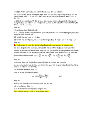 eo là độ lệch tâm của lực dọc tính toán N đối với trọng tâm của tiết diện;
 là hệ số uốn dọc đối với toàn bộ tiết diện, được xác định trong mặt phẳng tác dụng của mô
men uốn theo Bảng 17 và phụ thuộc vào chiều cao tính toán của cấu kiện lo (xem 8.1.1.2 và
8.1.1.3).
n là hệ số uốn dọc (theo , 17) đối với phần chịu nén của tiết diện, được xác định trong mặt
phẳng tác dụng của mô men uốn với độ mảnh hn hoặc in. Khi biểu đồ mô men uốn không đổi
dấu: hn = H /hn ; in = H /in ,
trong đó:
H là chiều cao thực tế của cấu kiện;
hn và in lần lượt là chiều cao và bán kính quán tính phần chịu nén của tiết diện ngang trong mặt
phẳng tác dụng mô men uốn.
Đối với tiết diện chữ nhật: hn = h - 2e0;
Đối với tiết diện chữ T (khi e0 > 0,45 y): có thể lấy gần đúng An = 2(y - e0)b và hn = 2(y - e0)
trong đó:
y là khoảng cách từ trọng tâm tiết diện của cấu kiện đến mép tiết diện về phía lệch tâm;
b là chiều rộng cánh hay sườn chịu nén của tiết diện chữ T tùy thuộc vào hướng lệch tâm.
Khi biểu đồ mô men uốn đổi dấu theo chiều cao cấu kiện (Hình 6) thì việc tính toán theo cường
độ được tiến hành tại các tiết diện có trị số mô men uốn lớn nhất. Hệ số uốn dọc n được xác
định phụ thuộc vào độ mảnh:
1
1
1
n
nh
h
H
 hay
1
1
1
n
ni
i
H
 ;
2
2
2
n
nh
h
H
 hay
2
2
2
n
ni
i
H

trong đó:
H1 và H2 là chiều cao từng phần tính toán cấu kiện có mô men uốn cùng dấu;
hn1 , in1 và hn2 , in2 lần lượt là chiều cao và bán kính quán tính vùng nén của cấu kiện tại những
tiết diện có mô men uốn lớn nhất;
 là hệ số xác định theo Bảng 18;
md là hệ số xác định theo công thức:







h
e
N
N
m dd
d
02,1
11  (16)
trong đó:
Nd là lực dọc do phần tải trọng tác dụng dài hạn gây nên;
 là hệ số lấy theo Bảng 19;
e0d là độ lệch tâm của tải trọng tác dụng dài hạn.
Khi h ≥ 30 cm hay l ≥ 8,7 cm thì hệ số md lấy bằng 1.
 