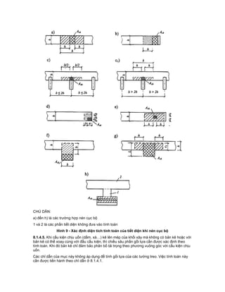 CHÚ DẪN:
a) đến h) là các trường hợp nén cục bộ
1 và 2 là các phần tiết diện không đưa vào tính toán
Hình 9 - Xác định diện tích tính toán của tiết diện khi nén cục bộ
8.1.4.5. Khi cấu kiện chịu uốn (dầm, xà…) kê lên mép của khối xây mà không có bản kê hoặc với
bản kê có thể xoay cùng với đầu cấu kiện, thì chiều sâu phần gối tựa cần được xác định theo
tính toán. Khi đó bản kê chỉ đảm bảo phân bố tải trọng theo phương vuông góc với cấu kiện chịu
uốn.
Các chỉ dẫn của mục này không áp dụng để tính gối tựa của các tường treo. Việc tính toán này
cần được tiến hành theo chỉ dẫn ở 8.1.4.1.
 