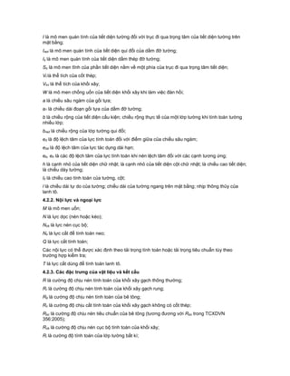 I là mô men quán tính của tiết diện tường đối với trục đi qua trọng tâm của tiết diện tường trên
mặt bằng;
Ired là mô men quán tính của tiết diện qui đổi của dầm đỡ tường;
Is là mô men quán tính của tiết diện dầm thép đỡ tường;
So là mô men tĩnh của phần tiết diện nằm về một phía của trục đi qua trọng tâm tiết diện;
Vt là thể tích của cốt thép;
Vkx là thể tích của khối xây;
W là mô men chống uốn của tiết diện khối xây khi làm việc đàn hồi;
a là chiều sâu ngàm của gối tựa;
a1 là chiều dài đoạn gối tựa của dầm đỡ tường;
b là chiều rộng của tiết diện cấu kiện; chiều rộng thực tế của một lớp tường khi tính toán tường
nhiều lớp;
bred là chiều rộng của lớp tường qui đổi;
e0 là độ lệch tâm của lực tính toán đối với điểm giữa của chiều sâu ngàm;
e0d là độ lệch tâm của lực tác dụng dài hạn;
eb, eh là các độ lệch tâm của lực tính toán khi nén lệch tâm đối với các cạnh tương ứng;
h là cạnh nhỏ của tiết diện chữ nhật; là cạnh nhỏ của tiết diện cột chữ nhật; là chiều cao tiết diện;
là chiều dày tường;
l0 là chiều cao tính toán của tường, cột;
l là chiều dài tự do của tường; chiều dài của tường ngang trên mặt bằng; nhịp thông thủy của
lanh tô.
4.2.2. Nội lực và ngoại lực
M là mô men uốn;
N là lực dọc (nén hoặc kéo);
Ncb là lực nén cục bộ;
Ns là lực cắt để tính toán neo;
Q là lực cắt tính toán;
Các nội lực có thể được xác định theo tải trọng tính toán hoặc tải trọng tiêu chuẩn tùy theo
trường hợp kiểm tra;
T là lực cắt dùng để tính toán lanh tô.
4.2.3. Các đặc trưng của vật liệu và kết cấu
R là cường độ chịu nén tính toán của khối xây gạch thông thường;
Rr là cường độ chịu nén tính toán của khối xây gạch rung;
Rb là cường độ chịu nén tính toán của bê tông;
Rc là cường độ chịu cắt tính toán của khối xây gạch không có cốt thép;
Rbc là cường độ chịu nén tiêu chuẩn của bê tông (tương đương với Rbn trong TCXDVN
356:2005);
Rcb là cường độ chịu nén cục bộ tính toán của khối xây;
Ri là cường độ tính toán của lớp tường bất kì;
 