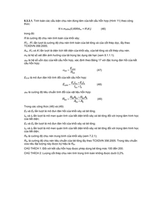 8.3.3.1. Tính toán các cấu kiện chịu nén đúng tâm của kết cấu hỗn hợp (Hình 11) theo công
thức:
N ≤ mdhh(0,85RAkx + R'tA't) (46)
trong đó:
R là cường độ chịu nén tính toán của khối xây;
R'b , R'1 lần lượt là cường độ chịu nén tính toán của bê tông và của cốt thép dọc, lấy theo
TCXDVN 356:2005;
Akx, A'b và A't lần lượt là diện tích tiết diện của khối xây, của bê tông và cốt thép chịu nén.
md là hệ số xét đến ảnh hưởng của tải trọng tác dụng dài hạn (xem 8.1.1.1);
hh là hệ số uốn dọc của kết cấu hỗn hợp, xác định theo Bảng 17 với đặc trưng đàn hồi của kết
cấu hỗn hợp:
hh
ohh
hh
R
E
 (47)
E0,hh là mô đun đàn hồi tính đổi của kết cấu hỗn hợp:
bkx
bbkxo
ohh
II
IEIE
E


 (48)
hh là cường độ tiêu chuẩn tính đổi của vật liệu hỗn hợp:
bkx
bbckxtb
hh
AA
ARAR
R


 (49)
Trong các công thức (48) và (49):
E0 và Eb lần lượt là mô đun đàn hồi của khối xây và bê tông;
Ikx và Ib lần lượt là mô men quán tính của tiết diện khối xây và bê tông đối với trọng tâm hình học
của tiết diện;
E0 và Eb lần lượt là mô đun đàn hồi của khối xây và bê tông;
Ikx và Ib lần lượt là mô men quán tính của tiết diện khối xây và bê tông đối với trọng tâm hình học
của tiết diện;
Rtb là cường độ chịu nén trung bình của khối xây (xem 7.2.1);
Rbc là cường độ chịu nén tiêu chuẩn của bê tông lấy theo TCXDVN 356:2005. Trong tiêu chuẩn
vừa nêu đại lượng này được ký hiệu là Rbn
CHÚ THÍCH 1: Đối với kết cấu hỗn hợp được phép dùng bê tông mác 100 đến 200.
CHÚ THÍCH 2: Lượng cốt thép chịu nén tính trong tính toán không được dưới 0,2%.
 