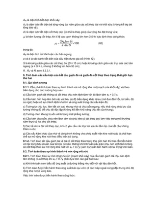 Akx là diện tích tiết diện khối xây;
Ab là diện tích tiết diện bê tông vòng đai nằm giữa các cốt thép đai và khối xây (không kể lớp bê
tông bảo vệ);
A't là diện tích tiết diện cốt thép dọc (có thể là thép góc) của vòng đai đặt trong vữa;
t là hàm lượng cốt thép; khi tỉ lệ các cạnh không lớn hơn 2,5 thì xác định theo công thức:
  100
2




Sba
baAtd
t (60)
trong đó:
Atd là diện tích cốt đai hoặc các bản ngang;
a và b là các cạnh tiết diện của cấu kiện được gia cố (Hình 12);
S là khoảng cách giữa các cốt thép đai (S ≤ 15 cm) hoặc khoảng cách giữa các trục của các bản
ngang (a ≥ S ≤ b, nhưng S không lớn hơn 50 cm);
R , Rb và Rt xem 8.3.3.1.
9. Tính toán các cấu kiện của kết cấu gạch đá và gạch đá cốt thép theo trạng thái giới hạn
thứ hai
9.1. Qui định chung
9.1.1. Cần phải tính toán theo sự hình thành và mở rộng khe nứt (mạch của khối xây) và theo
biến dạng cho các trường hợp sau:
a) Cấu kiện gạch đá không có cốt thép chịu nén lệch tâm với độ lệch tâm e0 > 0,7y;
b) Cấu kiện hỗn hợp làm bởi các vật liệu có độ biến dạng khác nhau (mô đun đàn hồi, từ biến, độ
co ngót) hoặc có sự chênh lệch khá lớn về ứng suất trong các cấu kiện đó;
c) Tường tự chịu lực, liên kết với các khung nhà và chịu uốn ngang, nếu khả năng chịu lực của
tường không đủ để chịu tải độc lập (không kể đến khả năng chịu tải của khung);
d) Tường chèn khung bị uốn vênh trong mặt phẳng tường;
e) Cấu kiện chịu uốn, chịu nén lệch tâm và chịu kéo có cốt thép dọc làm việc trong môi trường
xâm thực có hại cho cốt thép;
f) Các bể chứa đặt cốt thép dọc, khi có yêu cầu các lớp trát và các tấm ốp của kết cấu không
thấm nước;
g) Các cấu kiện khác của nhà và công trình không cho phép xuất hiện khe nứt hoặc là phải hạn
chế sự mở rộng khe nứt theo điều kiện sử dụng.
9.1.2. Tính toán kết cấu gạch đá và đá có cốt thép theo trạng thái giới hạn thứ hai cần tiến hành
với tải trọng tiêu chuẩn của tổ hợp cơ bản. Riêng khi tính toán cấu kiện chịu nén lệch tâm không
có cốt thép theo sự mở rộng khe nứt với e0 > 0,7y (xem 9.2) cần tiến hành với tải trọng tính toán.
9.2. Tính toán theo sự hình thành và mở rộng vết nứt
9.2.1. Tính toán theo sự mở rộng khe nứt (mạch khối xây) của cấu kiện gạch đá chịu nén lệch
tâm không có cốt thép khi e0 > 0,7y phải dựa trên các giả thiết sau:
a) Khi tính toán xem biểu đồ ứng suất là đường thẳng như đối với vật liệu đàn hồi.
b) Tính toán được tiến hành theo ứng suất kéo qui ước (ở các mép ngoài cùng) đặc trưng cho độ
rộng khe nứt ở vùng kéo.
Việc tính toán được tiến hành theo công thức:
 