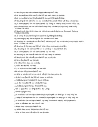 Rk là cường độ chịu kéo của khối xây gạch không có cốt thép;
Rkc là ứng suất kéo chính khi uốn của khối xây gạch không có cốt thép;
Rku là cường độ chịu kéo khi uốn của khối xây gạch không có cốt thép;
R1 là cường độ tính toán chịu nén của khối xây không có cốt thép ở tuổi đang xét của vữa;
R25 là cường độ chịu nén tính toán của khối xây không có cốt thép trong khi mác vữa là 2,5;
Rt là cường độ chịu kéo tính toán của cốt thép trong khối xây (tương đương với Rs trong
TCXDVN 356:2005);
R't là cường độ chịu nén tính toán của cốt thép trong khối xây (tương đương với Rsc trong
TCXDVN 356:2005);
Rtb là cường độ chịu nén trung bình của khối xây không có cốt thép;
Rt,tb là cường độ chịu nén trung bình của khối xây có cốt thép;
Rtc là cường độ chịu nén tiêu chuẩn của cốt thép trong khối xây có cốt thép (tương đương với Rsn
trong TCXDVN 356:2005);
Rtk là cường độ tính toán của khối xây có lưới thép và chịu nén đúng tâm;
Rtk,u là cường độ tính toán của khối xây có lưới thép và chịu nén lệch tâm;
Rhh là cường độ chịu nén tính toán của khối xây hỗn hợp;
Rtr là cường độ tính toán về trượt của khối xây không có cốt thép;
Rtt là cường độ tính toán về trượt của khối xây có cốt thép;
Eo là mô đun đàn hồi của khối xây;
E là mô đun biến dạng của khối xây;
Es là mô đun đàn hồi của thép;
E0,hh là mô đun đàn hồi của kết cấu hỗn hợp;
G là mô đun chống trượt của khối xây;
md là hệ số xét đến ảnh hưởng của từ biến khi tính theo cường độ;
 là đặc trưng đàn hồi của khối xây không có cốt thép;
1 là đặc trưng đàn hồi của khối xây có cốt thép;
hh là đặc trưng đàn hồi của kết cấu hỗn hợp;
red là đặc trưng đàn hồi qui đổi của khối xây;
 là tỉ số giữa chiều cao tầng và chiều dày tường;
 là khối lượng thể tích;
b là hệ số điều kiện làm việc của bê tông dùng trong kết cấu được gia cố bằng vòng đai;
kx là hệ số điều kiện làm việc của khối xây dùng trong kết cấu được gia cố bằng vòng đai;
n là hệ số điều kiện làm việc của khối xây dùng khi tính toán theo sự mở rộng khe nứt;
t là hệ số điều kiện làm việc của cốt thép;
 là biến dạng tương đối của khối xây;
gh là biến dạng tương đối giới hạn của khối xây;
 là hệ số dùng trong cấu kiện chịu nén lệch tâm;
 