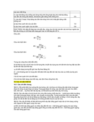 của các chất lỏng
2. Lớp trát bằng vữa chống axít dùng thủy tinh lỏng hoặc lớp phủ một lớp bằng
các tấm đá mỏng (đá diabaz, đá bazan) gắn bằng chất chống axít 0,5
3. Lớp phủ 2 hoặc 3 lớp bằng các tấm đá mỏng hình chữ nhật gắn bằng chất
chống axít
a) dọc theo cạnh dài của các tấm 1,0
b) dọc theo cạnh ngắn của các tấm 0,8
CHÚ THÍCH: Khi đặt cốt thép dọc cho kết cấu, cũng như khi trát vữa lên các lưới bọc ngoài của
kết cấu không có cốt thép biến dạng giới hạn có thể tăng lên 25 %.
Chịu uốn:
yh
EI
M gh



(63)
Chịu nén lệch tâm:
  1


I
eyhA
EA
M
o
gh
(64)
Chịu kéo lệch tâm:
  1


I
eyhA
EA
N
o
gh
(65)
Trong các công thức (62) đến (65):
N và M là lực dọc và mô men do tải trọng tiêu chuẩn tác dụng sau khi đã trát vữa hay đặt các tấm
ốp lên bề mặt của khối xây;
gh là biến dạng tương đối giới hạn lấy theo Bảng 24;
(h - y) là khoảng cách từ trọng tâm tiết diện khối xây đến bề mặt chịu kéo xa nhất của lớp phủ
ngoài;
I là mô men quán tính của tiết diện;
E là mô đun biến dạng của khối xây, xác định theo công thức (8).
10. Các chỉ dẫn thiết kế
10.1. Các chỉ dẫn chung
10.1.1. Cần phải kiểm tra cường độ của tường, cột, mái đua và những cấu kiện khác trong giai
đoạn thi công và giai đoạn sử dụng. Trong giai đoạn thi công, các cấu kiện của sàn như dầm,
bản, tấm sàn… tùy theo tiến độ xây lắp, có thể phải tựa trên khối xây mới xong.
10.1.2. Các cấu kiện có kích thước lớn (như tấm tường, khối xây lớn…) phải được kiểm tra bằng
tính toán trong giai đoạn chế tạo, vận chuyển và dựng lắp. Trọng lượng bản thân của cấu kiện
lắp ghép được tính với hệ số động lực lấy bằng 1,8 khi vận chuyển và bằng 1,5 khi nâng cẩu, lắp
ghép; khi đã kể đến hệ số động lực thì không kể đến hệ số vượt tải nữa.
10.1.3. Yêu cầu tối thiểu về liên kết trong khối xây đặc bằng gạch hoặc đá có hình dạng vuông
vắn (ngoại trừ tấm gạch rung) như sau:
a) Đối với khối xây bằng gạch có chiều dày đến 65 mm - một hàng gạch ngang cho sáu hàng
gạch dọc; còn đối với khối xây bằng gạch rỗng có chiều dày đến 65 mm - một hàng gạch ngang
cho bốn hàng gạch dọc;
 