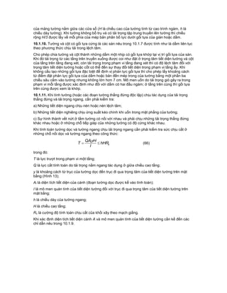 của mảng tường nằm giữa các cửa sổ (H là chiều cao của tường tính từ cao trình ngàm, h là
chiều dày tường). Khi tường không bổ trụ và có tải trọng tập trung truyền lên tường thì chiều
rộng H/3 được lấy về mỗi phía của mép bản phân bố lực dưới gối tựa của giàn hoặc dầm.
10.1.10. Tường và cột có gối tựa cứng là các sàn nêu trong 10.1.7 được tính như là dầm liên tục
theo phương thức chịu tải trong lệch tâm.
Cho phép chia tường và cột thành những dầm một nhịp có gối tựa khớp tại vị trí gối tựa của sàn.
Khi đó tải trọng từ các tầng trên truyền xuống được coi như đặt ở trọng tâm tiết diện tường và cột
của tầng trên tầng đang xét, còn tải trọng trong phạm vi tầng đang xét thì có độ lệch tâm đối với
trọng tâm tiết diện tường hoặc cốt có thể đến sự thay đổi tiết diện trong phạm vi tầng ấy. Khi
không cấu tạo những gối tựa đặc biệt để định vị phản lực gối tựa thì cho phép lấy khoảng cách
từ điểm đặt phản lực gối tựa của dầm hoặc bản đến mép trong của tường bằng một phần ba
chiều sâu cắm vào tường nhưng không lớn hơn 7 cm. Mô men uốn do tải trọng gió gây ra trong
phạm vi mỗi tầng được xác định như đối với dầm có hai đầu ngàm; ở tầng trên cùng thì gối tựa
trên cùng được xem là khớp.
10.1.11. Khi tính tường (hoặc các đoạn tường thẳng đứng độc lập) chịu tác dụng của tải trọng
thẳng đứng và tải trọng ngang, cần phải kiểm tra:
a) Những tiết diện ngang chịu nén hoặc nén lệch tâm;
b) Những tiết diện nghiêng chịu ứng suất kéo chính khi uốn trong mặt phẳng của tường;
c) Sự hình thành vết nứt ở tấm tường có nối với nhau và phải chịu những tải trọng thẳng đứng
khác nhau hoặc ở những chỗ tiếp giáp của những tường có độ cứng khác nhau.
Khi tính toán tường dọc và tường ngang chịu tải trọng ngang cần phải kiểm tra sức chịu cắt ở
những chỗ nối dọc và tường ngang theo công thức:
c
l hHR
I
yHQA
T  (66)
trong đó:
T là lực trượt trong phạm vi một tầng;
Q là lực cắt tính toán do tải trọng nằm ngang tác dụng ở giữa chiều cao tầng;
y là khoảng cách từ trục của tường dọc đến trục đi qua trọng tâm của tiết diện tường trên mặt
bằng (Hình 13);
Al là diện tích tiết diện của cánh (đoạn tường dọc được kể vào tính toán);
I là mô men quán tính của tiết diện tường đối với trục đi qua trọng tâm của tiết diện tường trên
mặt bằng;
h là chiều dày của tường ngang;
H là chiều cao tầng;
Rc là cường độ tính toán chịu cắt của khối xây theo mạch giằng.
Khi xác định diện tích tiết diện cánh A và mô men quán tính của tiết diện tường cần kể đến các
chỉ dẫn nêu trong 10.1.9.
 