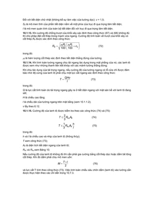 Đối với tiết diện chữ nhật (không kể sự làm việc của tường dọc): v = 1,5;
S0 là mô men tĩnh của phần tiết diện nằm về một phía của trục đi qua trọng tâm tiết diện;
I là mô men quán tính của toàn bộ tiết diện đối với trục đi qua trọng tâm tiết diện.
10.1.13. Khi cường độ chống trượt của khối xây xác định theo công thức (67) và (68) không đủ
thì cho phép đặt cốt thép trong mạch vữa ngang. Cường độ tính toán về trượt của khối xây có
cốt thép Rtt được xác định theo công thức:






 o
tttt
tt
RR
R 

100100
(72)
trong đó:
t là hàm lượng cốt thép xác định theo tiết diện thẳng đứng của tường.
10.1.14. Khi tính toán tường ngang chịu tải ngang tác dụng trong mặt phẳng của nó, các lanh tô
được xem như những thanh liên kết khớp với các mảnh tường thẳng đứng.
Khi chịu tác dụng của tải trọng ngang, nếu cường độ của tường ngang có lỗ cửa chỉ được đảm
bảo nhờ độ cứng của lanh tô phải chịu một lực cắt ngang xác định theo công thức:
l
QHv
T  (73)
trong đó:
Q là lực cắt tính toán do tải trọng ngang gây ra ở tiết diện ngang với mặt sàn kề với lanh tô đang
xét;
H là chiều cao tầng;
l là chiều dài của tường ngang trên mặt bằng (xem 10.1.1.2);
v lấy theo 6.12.
10.1.15. Cường độ của lanh tô được kiểm tra theo các công thức (74) và (75):
ltkcART
3
2
 (74)
l
h
ART ltku
3
1
 (75)
trong đó:
h và l là chiều cao và nhịp của lanh tô (thông thủy);
T xem công thức (73);
Alt là diện tích tiết diện ngang của lanh tô;
Rkc và Rku xem Bảng 10.
Nếu cường độ của lanh tô không đủ thì cần phải gia cường bằng cốt thép dọc hoặc dầm bê tông
cốt thép. Khi đó dầm phải chịu mô men uốn:
2
lT
M

 (76)
và lực cắt T tính theo công thức (73). Việc tính toán chiều sâu chôn dầm (lanh tô) vào tường cần
được thực hiện theo các chỉ dẫn trong 10.7.3.
 