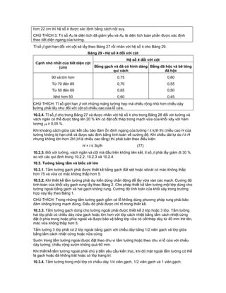 hơn 22 cm thì hệ số k được xác định bằng cách nội suy.
CHÚ THÍCH 3: Trị số Ant là diện tích đã giảm yếu và Abr là diện tích toàn phần được xác định
theo tiết diện ngang của tường.
Tỉ số  giới hạn đối với cột sẽ lấy theo Bảng 27 rồi nhân với hệ số k cho Bảng 29.
Bảng 29 - Hệ số k đối với cột
Cạnh nhỏ nhất của tiết diện cột
(cm)
Hệ số k đối với cột
Bằng gạch và đá có hình dáng
qui cách
Bằng đá hộc và bê tông
đá hộc
90 và lớn hơn 0,75 0,60
Từ 70 đến 89 0,70 0,55
Từ 50 đến 69 0,65 0,50
Nhỏ hơn 50 0,60 0,45
CHÚ THÍCH: Tỉ số giới hạn  với những mảng tường hẹp mà chiều rộng nhỏ hơn chiều dày
tường phải lấy như đối với cột có chiều cao của lỗ cửa.
10.2.4. Tỉ số  cho trong Bảng 27 và được nhân với hệ số k cho trong Bảng 28 đối với tường và
vách ngăn có thể được tăng lên 20 % khi có đặt cốt thép trong mạch vữa của khối xây với hàm
lượng t ≥ 0,05 %.
Khi khoảng cách giữa các kết cấu bảo đảm ổn định ngang của tường l ≤ kh thì chiều cao H của
tường không bị hạn chế và được xác định bằng tính toán về cường độ. Khi chiều dài tự do l ≥ H
nhưng không lớn hơn 2H (H là chiều cao tầng) thì phải tuân theo điều kiện:
H + l ≤ 3kh (77)
10.2.5. Đối với tường, vách ngăn và cột mà đầu trên không liên kết, tỉ số  phải lấy giảm đi 30 %
so với các qui định trong 10.2.2, 10.2.3 và 10.2.4.
10.3. Tường bằng tấm và blốc cỡ lớn
10.3.1. Tấm tường gạch phải được thiết kế bằng gạch đất sét hoặc silicát có mác không thấp
hơn 75 và vữa có mác không thấp hơn 5.
10.3.2. Khi thiết kế tấm tường phải dự kiến dùng chấn động để lấy vữa vào các mạch. Cường độ
tính toán của khối xây gạch rung lấy theo Bảng 2. Cho phép thiết kế tấm tường một lớp dùng cho
tường ngoài bằng gạch và hai gạch không rung. Cường độ tính toán của khối xây trong trường
hợp này lấy theo Bảng 1.
CHÚ THÍCH: Trong những tấm tường gạch gốm có lỗ không dùng phương pháp rung phải bảo
đảm không trùng mạch đứng. Điều đó phải được chỉ rõ trong thiết kế.
10.3.3. Tấm tường gạch dùng cho tường ngoài phải được thiết kế 2 lớp hoặc 3 lớp. Tấm tường
hai lớp phải có chiều dày nửa gạch hoặc lớn hơn với lớp cách nhiệt bằng tấm cách nhiệt cứng
đặt ở phía trong hoặc phía ngoài và được bảo vệ bằng lớp vữa có cốt thép dày từ 40 mm trở lên,
mác vữa không thấp hơn 5.
Tấm tường 3 lớp phải có 2 lớp ngoài bằng gạch với chiều dày bằng 1/2 viên gạch và lớp giữa
bằng tấm cách nhiệt cứng hoặc nửa cứng.
Sườn trong tấm tường ngoài được đặt theo chu vi tấm tường hoặc theo chu vi lỗ cửa với chiều
dày tường; chiều rộng sườn không quá 60 mm.
Khi thiết kế tấm tường ngoài phải chú ý đến yêu cầu kiến trúc, khi đó mặt ngoài tấm tường có thể
là gạch hoặc đá không trát hoặc có lớp trang trí.
10.3.4. Tấm tường trong một lớp có chiều dày 1/4 viên gạch, 1/2 viên gạch và 1 viên gạch.
 