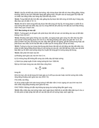 10.4.3. Lớp ốp và khối xây chính của tường, nếu chúng được liên kết với nhau bằng giằng, thông
thường, phải có các tính chất biến dạng gần giống nhau. Khuyến cáo sử dụng gạch ốp hoặc đá
có chiều cao bằng chiều cao hàng xây của khối xây chính.
10.4.4. Trong thiết kế cần tính đến việc giằng lớp ốp được liên kết cứng với khối xây ở hàng xây
đầu theo các chỉ dẫn ở 10.1.3.
10.4.5. Khi bố trí rãnh trong khối xây được liên kết cứng với lớp ốp, thì trong phạm vi phần lồi ra
của tường trên toàn bộ chiều dày của nó, trong thiết kế cần phải dự tính đặt các lưới thép không
cách nhau quá 3 mạch vữa.
10.5. Neo tường và neo cột
10.5.1. Tường gạch và cột gạch cần phải được liên kết với sàn và mái bằng các neo có tiết diện
không ít hơn 0,5 cm2.
10.5.2. Khoảng cách giữa những neo của dầm, xà ngang hoặc giàn cũng như tấm đan hay tấm
sàn tựa lên tường không được lớn hơn 6 m. Khi tăng khoảng cách giữa các giàn lên 12 m, thì
phải có thêm neo phụ nối tường với mái. Đầu dầm gối lên xà ngang, gối lên tường trong hoặc cột
phải được neo chắc và khi hai bên đều có dầm tựa thì chúng được nối lại với nhau.
10.5.3. Tường tự chịu lực trong nhà khung phải được liên kết với cột bằng các liên kết mềm cho
phép có biến dạng thẳng đứng riêng rẽ của tường và của cột. Liên kết đặt dọc chiều cao cột phải
bảo đảm sự ổn định của tường cũng như truyền tải trong gió từ tường sang cột khung.
10.5.4. Cần phải tính toán neo khi:
a) Khoảng cách giữa các neo lớn hơn 3 m;
b) Có những thay đổi không đối xứng của chiều dày cột hoặc tường;
c) Giá trị lực pháp tuyến N trên mảng tường lớn hơn 1000 kN.
Nội lực tính toán trong neo xác định theo công thức:
N
H
M
Ns 01,0 (78)
trong đó:
M là mô men uốn do tải trọng tính toán gây ra ở chỗ tựa của sàn hoặc mái lên tường trên chiều
rộng bằng khoảng cách giữa các neo (Hình 14);
H là chiều cao tầng;
Ns là lực pháp tuyến tính toán trong tường ở tiết diện nằm ở mức ngang với cao trình neo tính
trên chiều rộng bằng khoảng cách giữa hai neo.
CHÚ THÍCH: Những chỉ dẫn này không áp dụng cho tường bằng tấm gạch rung.
10.5.5. Nếu chiều dày của tường hoặc vách ngăn được thiết kế có xét đến điều kiện tựa ở chu vi
thì cần phải có biện pháp liên kết với các kết cấu kề với tường hoặc vách ngăn ấy.
 