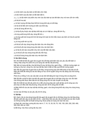 h là độ mảnh của cấu kiện có tiết diện chữ nhật;
i là độ mảnh của cấu kiện có tiết diện bất kì;
h1n, i1n là độ mảnh của phần chịu nén của cấu kiện tại các tiết diện chịu mô men uốn lớn nhất;
 là hệ số ma sát;
1 là hàm lượng cốt thép theo thể tích trong khối xây có cốt thép;
v là hệ số kể đến ảnh hưởng từ biến của khối xây;
 là hệ số dùng để tính Rcb;
1 là hệ số phụ thuộc vào vật liệu khối xây và vị trí đặt lực, dùng để tính Rcb;
 là ứng suất trong khối xây, dùng để tính ;
o là ứng suất nén trung bình khi tải trọng tính toán là nhỏ nhất, được xác định với hệ số vượt tải
bằng 0,9;
cb là ứng suất nén cục bộ;
 là hệ số uốn dọc dùng trong cấu kiện chịu nén đúng tâm;
l là hệ số uốn dọc dùng trong cấu kiện chịu nén lệch tâm;
n là hệ số uốn dọc của phần chịu nén của tiết diện cấu kiện;
hh là hệ số uốn dọc dùng trong kết cấu hỗn hợp;
 là hệ số dùng trong cấu kiện chịu nén lệch tâm.
5. Qui định chung
5.1. Khi thiết kế kết cấu gạch đá và gạch đá cốt thép phải đảm bảo các yêu cầu tiết kiệm xi
măng, thép cũng như phải chú ý sử dụng các vật liệu địa phương.
5.2. Nên sử dụng vật liệu nhẹ (bê tông tổ ong, bê tông nhẹ, gạch rỗng …) để làm tường ngăn và
tường tự chịu lực, cũng như các loại vật liệu cách nhiệt có hiệu quả để làm tường ngoài.
5.3. Kết cấu gạch đá và gạch đá có cốt thép, trong trường hợp cần thiết phải có lớp bảo vệ cốt
thép cần thiết để chống lại các tác động cơ học và khí quyển cũng như tác động của môi trường
xâm thực.
Phải chú ý chống rỉ cho các cấu kiện và các liên kết bằng kim loại ở trong nhà và công trình.
5.4. Độ bền và độ ổn định của kết cấu gạch đá và gạch đá có cốt thép cũng như các cấu kiện
của chúng phải được đảm bảo khi sử dụng cũng như khi vận chuyển và xây lắp.
5.5. Khi thiết kế các kết cấu phải chú ý đến phương pháp sản xuất vật liệu và thi công sao cho
phù hợp với điều kiện địa phương, trong các bản vẽ thi công phải chỉ dẫn:
a) Mác thiết kế của các loại vật liệu bê tông, gạch, vữa dùng trong khối xây cũng như dùng trong
mối nối.
b) Các loại cốt thép và các yêu cầu khi thi công.
6. Vật liệu
6.1. Gạch, đá và vữa dùng trong kết cấu gạch đá và gạch đá có cốt thép cũng như bê tông dùng
để sản xuất viên xây và các blốc cỡ lớn... phải thỏa mãn các yêu cầu kỹ thuật của các tiêu chuẩn
và những hướng dẫn kỹ thuật tương ứng. Được phép sử dụng các loại mác sau:
a) Gạch đá: mác theo cường độ chịu nén 4, 7, 10, 15, 35, 50, 75, 100, 150, 200, 250, 300, 400,
500, 600, 800 và 1000.
b) Bê tông: mác theo cường độ chịu nén:
 