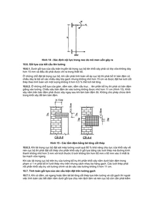 Hình 14 - Xác định nội lực trong neo do mô men uốn gây ra
10.6. Gối tựa của kết cấu lên tường
10.6.1. Dưới gối tựa của cấu kiện truyền tải trọng cục bộ lên khối xây phải có lớp vữa không dày
hơn 15 mm và điều đó phải được chỉ ra trong thiết kế.
Ở những chỗ đặt tải trọng cục bộ, khi cần phải tính toán về ép cục bộ thì phải bố trí bản đệm có
chiều dày là bội số các chiều dày lớp gạch nhưng không nhỏ hơn 15 cm và được đặt hai lưới cốt
thép theo tính toán với một lượng không ít hơn 0,5 % thể tích bê tông.
10.6.2. Ở những chỗ tựa của giàn, dầm sàn, dầm cầu trục… lên phần bổ trụ thì phải có bản đệm
giằng vào tường. Chiều sâu bản đệm ăn vào tường không được nhỏ hơn 11 cm (Hình 15). Khối
xây nằm trên bản đệm phải được xây ngay sau khi làm bản đệm đó. Không cho phép chừa rãnh
trong khối xây để làm bản đệm.
Hình 15 - Các tấm đệm bằng bê tông cốt thép
10.6.3. Khi tải trọng cục bộ đặt sát mép tường vượt quá 80 % khả năng chịu lực của khối xây về
nén cục bộ thì phải đặt cốt thép cho phần khối xây ở gối tựa bằng các lưới thép mà đường kính
thanh không nhỏ hơn 3 mm với kích thước ô lưới không lớn hơn 60 mm x 60 mm vào ít nhất là
ba mạch vữa ngang.
Khi các tải trọng cục bộ trên trụ của tường bổ trụ thì phần khối xây nằm dưới bản đệm trong
phạm vi 1 m phải bố trí lưới thép như trên nhưng cách nhau ba hàng gạch. Các lưới thép phải
nối phần khối xây trụ với tường chính và ăn sâu vào tường không ít hơn 11 cm.
10.7. Tính toán gối tựa của các cấu kiện đặt trên tường gạch
10.7.1. Khi có dầm, xà ngang hoặc tấm lát bê tông cốt thép tựa trên tường và cột gạch thì ngoài
việc tính toán các tiết diện nằm dưới gối tựa chịu nén lệch tâm và nén cục bộ còn cần phải kiểm
 