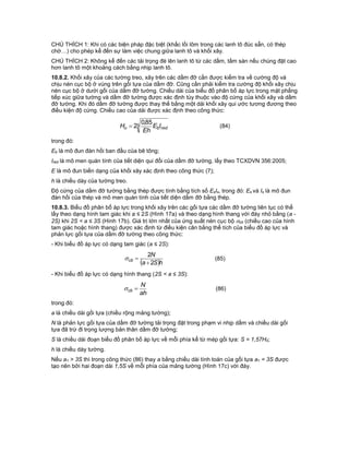 CHÚ THÍCH 1: Khi có các biện pháp đặc biệt (khấc lồi lõm trong các lanh tô đúc sẵn, có thép
chờ…) cho phép kể đến sự làm việc chung giữa lanh tô và khối xây.
CHÚ THÍCH 2: Không kể đến các tải trọng đè lên lanh tô từ các dầm, tấm sàn nếu chúng đặt cao
hơn lanh tô một khoảng cách bằng nhịp lanh tô.
10.8.2. Khối xây của các tường treo, xây trên các dầm đỡ cần được kiểm tra về cường độ và
chịu nén cục bộ ở vùng trên gối tựa của dầm đỡ. Cũng cần phải kiểm tra cường độ khối xây chịu
nén cục bộ ở dưới gối của dầm đỡ tường. Chiều dài của biểu đồ phân bố áp lực trong mặt phẳng
tiếp xúc giữa tường và dầm đỡ tường được xác định tùy thuộc vào độ cứng của khối xây và dầm
đỡ tường. Khi đó dầm đỡ tường được thay thế bằng một dải khối xây qui ước tương đương theo
điều kiện độ cứng. Chiều cao của dải được xác định theo công thức:
3
85,0
2 redbo IE
Eh
H  (84)
trong đó:
Eb là mô đun đàn hồi ban đầu của bê tông;
Ired là mô men quán tính của tiết diện qui đổi của dầm đỡ tường, lấy theo TCXDVN 356:2005;
E là mô đun biến dạng của khối xây xác định theo công thức (7);
h là chiều dày của tường treo.
Độ cứng của dầm đỡ tường bằng thép được tính bằng tích số EsIs, trong đó: Es và Is là mô đun
đàn hồi của thép và mô men quán tính của tiết diện dầm đỡ bằng thép.
10.8.3. Biểu đồ phân bố áp lực trong khối xây trên các gối tựa các dầm đỡ tường liên tục có thể
lấy theo dạng hình tam giác khi a ≤ 2S (Hình 17a) và theo dạng hình thang với đáy nhỏ bằng (a -
2S) khi 2S < a ≤ 3S (Hình 17b). Giá trị lớn nhất của ứng suất nén cục bộ cb (chiều cao của hình
tam giác hoặc hình thang) được xác định từ điều kiện cân bằng thể tích của biểu đồ áp lực và
phản lực gối tựa của dầm đỡ tường theo công thức:
- Khi biểu đồ áp lực có dạng tam giác (a ≤ 2S):
 hSa
N
cb
2
2

 (85)
- Khi biểu đồ áp lực có dạng hình thang (2S < a ≤ 3S):
ah
N
cb  (86)
trong đó:
a là chiều dài gối tựa (chiều rộng mảng tường);
N là phản lực gối tựa của dầm đỡ tường tải trọng đặt trong phạm vi nhịp dầm và chiều dài gối
tựa đã trừ đi trọng lượng bản thân dầm đỡ tường;
S là chiều dài đoạn biểu đồ phân bố áp lực về mỗi phía kể từ mép gối tựa: S = 1,57H0;
h là chiều dày tường.
Nếu a1 > 3S thì trong công thức (86) thay a bằng chiều dài tính toán của gối tựa a1 = 3S được
tạo nên bởi hai đoạn dài 1,5S về mỗi phía của mảng tường (Hình 17c) với đáy.
 
