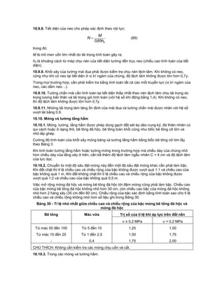 10.9.8. Tiết diện của neo cho phép xác định theo nội lực:
oh
M
N
85,0
 (89)
trong đó:
M là mô men uốn lớn nhất do tải trọng tính toán gây ra;
h0 là khoảng cách từ mép chịu nén của tiết diện tường đến trục neo (chiều cao tính toán của tiết
diện).
10.9.9. Khối xây của tường mái đua phải được kiểm tra chịu nén lệch tâm. Khi không có neo,
cũng như khi có neo tại tiết diện ở vị trí ngàm của chúng, độ lệch tâm không được lớn hơn 0,7y.
Trong mọi trường hợp, cần phải kiểm tra bằng tính toán tất cả các mối truyền lực (vị trí ngàm của
neo, các dầm neo…).
10.9.10. Tường chắn mái cần tính toán tại tiết diện thấp nhất theo nén lệch tâm chịu tải trọng do
trọng lượng bản thân và tải trọng gió tính toán (với hệ số khí động bằng 1,4). Khi không có neo,
thì độ lệch tâm không được lớn hơn 0,7y.
10.9.11. Những tải trọng làm tăng ổn định của mái đua và tường chắn mái được nhân với hệ số
vượt tải bằng 0,9.
10.10. Móng và tường tầng hầm
10.10.1. Móng, tường, tầng hầm được phép dùng gạch đất sét ép dẻo nung kỹ, đá thiên nhiên có
qui cách hoặc ở dạng thô, bê tông đá hộc, bê tông toàn khối cũng như blốc bê tông cỡ lớn và
nhỏ lắp ghép.
Cường độ tính toán của khối xây móng băng và tường tầng hầm bằng blốc bê tông cỡ lớn lấy
theo Bảng 3.
Khi tính toán tường tầng hầm hoặc tường móng trong trường hợp mà chiều dày của chúng nhỏ
hơn chiều dày của tầng xây ở trên, cần kể thêm độ lệch tâm ngẫu nhiên C = 4 cm và độ lệch tâm
của lực dọc.
10.10.2. Chuyển từ một độ sâu đặt móng này đến một độ sâu đặt móng khác cần phải làm bậc.
Khi đất chặt thì tỉ lệ chiều cao và chiều rộng của bậc không được vượt quá 1:1 và chiều cao của
bậc không quá 1 m. Khi đất không chặt thì tỉ lệ chiều cao và chiều rộng của bậc không được
vượt quá 1:2 và chiều cao của bậc không quá 0,5 m.
Việc mở rộng móng đá hộc và móng bê tông đá hộc tới đệm móng cũng phải làm bậc. Chiều cao
của bậc móng bê tông đá hộc không nhỏ hơn 30 cm, còn chiều cao bậc của móng đá hộc không
nhỏ hơn 2 hàng xây (35 cm đến 60 cm). Chiều rộng của bậc xác định bằng tính toán sao cho tỉ lệ
chiều cao và chiều rộng không nhỏ hơn số liệu ghi trong Bảng 30.
Bảng 30 - Tỉ lệ nhỏ nhất giữa chiều cao và chiều rộng của bậc móng bê tông đá hộc và
móng đá hộc
Bê tông Mác vữa Trị số của tỉ lệ khi áp lực trên đất nền
 ≤ 0,2 MPa  > 0,2 MPa
Từ mác 50 đến 100 Từ 5 đến 10 1,25 1,50
Từ mác 10 đến 25 Từ 1 đến 2,5 1,50 1,75
- 0,4 1,75 2,00
CHÚ THÍCH: Không cần kiểm tra các móng chịu uốn và cắt.
10.10.3. Trong các móng và tường hầm:
 