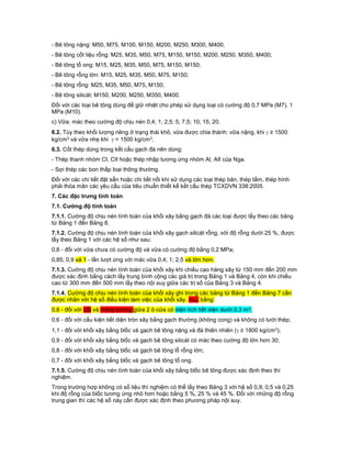 - Bê tông nặng: M50, M75, M100, M150, M200, M250, M300, M400;
- Bê tông cốt liệu rỗng: M25, M35, M50, M75, M150, M150, M200, M250, M350, M400;
- Bê tông tổ ong: M15, M25, M35, M50, M75, M150, M150;
- Bê tông rỗng lớn: M15, M25, M35, M50, M75, M150;
- Bê tông rỗng: M25, M35, M50, M75, M150;
- Bê tông silicát: M150, M200, M250, M350, M400.
Đối với các loại bê tông dùng để giữ nhiệt cho phép sử dụng loại có cường độ 0,7 MPa (M7), 1
MPa (M10).
c) Vữa: mác theo cường độ chịu nén 0,4; 1; 2,5; 5; 7,5; 10; 15; 20.
6.2. Tùy theo khối lượng riêng ở trạng thái khô, vữa được chia thành: vữa nặng, khi  ≥ 1500
kg/cm3 và vữa nhẹ khi  < 1500 kg/cm3.
6.3. Cốt thép dùng trong kết cấu gạch đá nên dùng:
- Thép thanh nhóm CI, CII hoặc thép nhập tương ứng nhóm Al, AII của Nga.
- Sợi thép các bon thấp loại thông thường.
Đối với các chi tiết đặt sẵn hoặc chi tiết nối khi sử dụng các loại thép bản, thép tấm, thép hình
phải thỏa mãn các yêu cầu của tiêu chuẩn thiết kế kết cấu thép TCXDVN 338:2005.
7. Các đặc trưng tính toán
7.1. Cường độ tính toán
7.1.1. Cường độ chịu nén tính toán của khối xây bằng gạch đá các loại được lấy theo các bảng
từ Bảng 1 đến Bảng 8.
7.1.2. Cường độ chịu nén tính toán của khối xây gạch silicát rỗng, với độ rỗng dưới 25 %, được
lấy theo Bảng 1 với các hệ số như sau:
0,8 - đối với vữa chưa có cường độ và vữa có cường độ bằng 0,2 MPa;
0,85; 0,9 và 1 - lần lượt ứng với mác vữa 0,4; 1; 2,5 và lớn hơn.
7.1.3. Cường độ chịu nén tính toán của khối xây khi chiều cao hàng xây từ 150 mm đến 200 mm
được xác định bằng cách lấy trung bình cộng các giá trị trong Bảng 1 và Bảng 4, còn khi chiều
cao từ 300 mm đến 500 mm lấy theo nội suy giữa các trị số của Bảng 3 và Bảng 4.
7.1.4. Cường độ chịu nén tính toán của khối xây ghi trong các bảng từ Bảng 1 đến Bảng 7 cần
được nhân với hệ số điều kiện làm việc của khối xây, mkx, bằng:
0,8 - đối với cột và mảng tường giữa 2 ô cửa có diện tích tiết diện dưới 0,3 m2;
0,6 - đối với cấu kiện tiết diện tròn xây bằng gạch thường (không cong) và không có lưới thép;
1,1 - đối với khối xây bằng blốc và gạch bê tông nặng và đá thiên nhiên ( ≥ 1800 kg/cm3);
0,9 - đối với khối xây bằng blốc và gạch bê tông silicát có mác theo cường độ lớn hơn 30;
0,8 - đối với khối xây bằng blốc và gạch bê tông lỗ rỗng lớn;
0,7 - đối với khối xây bằng blốc và gạch bê tông tổ ong.
7.1.5. Cường độ chịu nén tính toán của khối xây bằng blốc bê tông được xác định theo thí
nghiệm.
Trong trường hợp không có số liệu thí nghiệm có thể lấy theo Bảng 3 với hệ số 0,9; 0,5 và 0,25
khi độ rỗng của blốc tương ứng nhỏ hơn hoặc bằng 5 %, 25 % và 45 %. Đối với những độ rỗng
trung gian thì các hệ số này cần được xác định theo phương pháp nội suy.
 