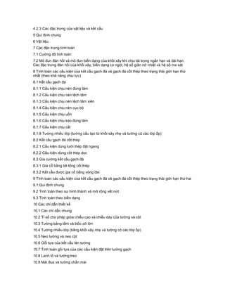 4.2.3 Các đặc trưng của vật liệu và kết cấu
5 Qui định chung
6 Vật liệu
7 Các đặc trưng tính toán
7.1 Cường độ tính toán
7.2 Mô đun đàn hồi và mô đun biến dạng của khối xây khi chịu tải trọng ngắn hạn và dài hạn.
Các đặc trưng đàn hồi của khối xây, biến dạng co ngót, hệ số giãn nở nhiệt và hệ số ma sát
8 Tính toán các cấu kiện của kết cấu gạch đá và gạch đá cốt thép theo trạng thái giới hạn thứ
nhất (theo khả năng chịu lực)
8.1 Kết cấu gạch đá
8.1.1 Cấu kiện chịu nén đúng tâm
8.1.2 Cấu kiện chịu nén lệch tâm
8.1.3 Cấu kiện chịu nén lệch tâm xiên
8.1.4 Cấu kiện chịu nén cục bộ
8.1.5 Cấu kiện chịu uốn
8.1.6 Cấu kiện chịu kéo đúng tâm
8.1.7 Cấu kiện chịu cắt
8.1.8 Tường nhiều lớp (tường cấu tạo từ khối xây nhẹ và tường có các lớp ốp)
8.2 Kết cấu gạch đá cốt thép
8.2.1 Cấu kiện dùng lưới thép đặt ngang
8.2.2 Cấu kiện dùng cốt thép dọc
8.3 Gia cường kết cấu gạch đá
8.3.1 Gia cố bằng bê tông cốt thép
8.3.2 Kết cấu được gia cố bằng vòng đai
9 Tính toán các cấu kiện của kết cấu gạch đá và gạch đá cốt thép theo trạng thái giới hạn thứ hai
9.1 Qui định chung
9.2 Tính toán theo sự hình thành và mở rộng vết nứt
9.3 Tính toán theo biến dạng
10 Các chỉ dẫn thiết kế
10.1 Các chỉ dẫn chung
10.2 Tỉ số cho phép giữa chiều cao và chiều dày của tường và cột
10.3 Tường bằng tấm và blốc cỡ lớn
10.4 Tường nhiều lớp (bằng khối xây nhẹ và tường có các lớp ốp)
10.5 Neo tường và neo cột
10.6 Gối tựa của kết cấu lên tường
10.7 Tính toán gối tựa của các cấu kiện đặt trên tường gạch
10.8 Lanh tô và tường treo
10.9 Mái đua và tường chắn mái
 