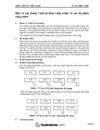 Tiªu chuÈn viÖt nam tcvn 6003 : 1995
B¶n vÏ x©y dùng C¸ch kÝ hiÖu c«ng tr×nh vµ c¸c bé phËn
c«ng tr×nh
1. Ph¹m vi vµ lÜnh vùc ¸p dông
Tiªu chuÈn nµy quy ®Þnh nh÷ng yªu cÇu vÒ hÖ thèng kÝ hiÖu vµ c¸ch ®Æt kÝ hiÖu cho
c¸c c«ng tr×nh, kh«ng gian bªn trong, c¸c bé phËn cña c«ng tr×nh (vÝ dô vÒ t|êng vµ
sµn nhµ), c¸c bé phËn cÊu thµnh (vÝ dô c¸c ®¬n vÞ t|êng vµ cöa sæ). C¸c kÝ hiÖu ®|îc
dïng ®Ó x¸c ®Þnh c¸c ®èi t|îng vµ chó thÝch trªn c¸c tµi liÖu thiÕt
Tiªu chuÈn nµy chñ yÕu ®|îc ¸p dông trong c¸c giai ®o¹n thiÕt kÕ vµ thi c«ng.
2. HÖ thèng kÝ hiÖu
C¸ch ®Æt kÝ hiÖu cho c¸c bé phËn kh¸c nhau cña mét ®å ¸n cÇn ®|îc thÓ hiÖn theo
cïng mét nguyªn t¾c. C¸c b¶n vÏ vµ c¸c bé phËn b¶n vÏ cÇn ®|îc thÓ hiÖn sao cho chØ
riªng b¶n vÏ còng ®ñ ®Ó thÓ hiÖn ®èi t|îng mµ kh«ng cÇn ghi thªm ch÷ hoÆc c¸c ch÷
viÕt t¾t. Tuy nhiªn, khi b¶n vÏ thÓ hiÖn mét lo¹i ®èi t|îng t|¬ng tù (vÝ dô mÆt b»ng
ng«i nhµ cã cöa sæ) nÕu cÇn thiÕt cã thÓ chØ râ riªng biÖt tõng c¸i mét (vÝ dô b»ng sè
thø tù). §iÒu nµy còng ®|îc ¸p dông khi c¸c lo¹i ®èi t|îng t|¬ng tù nh| c¸c cöa sæ cã
thÓ lÉn víi c¸c bé phËn kh¸c cã h×nh d¹ng t|¬ng tù nh| cöa ra vµo, ®Ó ph©n biÖt, ph¶i
¸p dông nh÷ng nguyªn t¾c cña tiªu chuÈn nµy.
3. KÝ hiÖu tõng lo¹i ®èi t|îng
4. KÝ hiÖu riªng tõng ®èi t|îng
C¸c ®èi t|îng ®|îc ph©n ra tõng lo¹i, vÝ dô theo h×nh d¹ng hay kiÓu c¸ch cña ®èi
t|îng (xem h×nh 1)
Mçi ®èi t|îng riªng biÖt còng cã thÓ ®|îc kÝ hiÖu. C¸c kÝ hiÖu riªng tõng ®èi t|îng
th|êng dïng ®Ó chØ vÞ trÝ (xem h×nh 2)
5. C¸ch ®Æt kÝ hiÖu
Trang 1
 