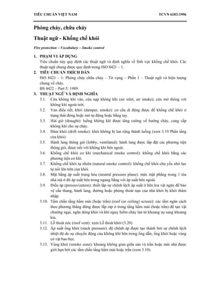 TIÊU CHUẨN VIỆT NAM TCVN 6103:1996
Phòng cháy, chữa cháy
Thuật ngữ - Khống chế khói
Fire protection – Vocabulary – Smoke control
1. PHẠM VI ÁP DỤNG
Tiêu chuẩn này quy định các thuật ngữ và định nghĩa về lĩnh vực khống chế khói. Các
thuật ngữ chung được quy định trong ISO 8421 – 1.
2. TIÊU CHUẨN TRÍCH DẪN
ISO 8421 – 1: Phòng cháy chữa cháy – Từ vựng – Phần 1 – Thuật ngữ và hiện tượng
chung về cháy.
BS 4422 – Part 5: 1989
3. THUẬT NGỮ VÀ ĐỊNH NGHĨA
3.1. Cửa không khí vào, cửa nạp không khí (air inlet, air intake); cửa mở thông với
không khí ngoài trời.
3.2. Van điều tiết, khói (damper, smoke): cơ cấu di động được để khống chế khói ở
trạng thái đóng hoặc mở tự động hoặc bằng tay.
3.3. Hút gió (draught): luồng không khí được tăng cường về hướng cháy, cung cấp
không khí cho sự cháy.
3.4. Đám khói (drift smoke): khói không bị lan rộng thành luồng (xem 3.19 Phân tầng
của khói)
3.5. Hành lang thông gió (lobby, ventilated): hành lang được lắp đặt các phương tiện
thông gió, được nối với không khí bên ngoài.
3.6. Khống chế khói cơ khí (mechanical smoke control): khống chế khói bằng các
phương tiện cơ khí.
3.7. Khống chế khói tự nhiên (natural smoke control): khống chế khói chủ yếu nhờ lực
tự nổi lên trên của khói.
3.8. Mặt bằng áp suất trung hòa (neutral pressure plane): mức mặt phẳng trong 1 tòa
nhà mà ở đó áp suất bên trong ngang bằng với áp suất bên ngoài.
3.9. Điều áp (pressuvization): thiết lập sự chênh lệch áp suất ở bên kia vật ngăn để bảo
vệ cầu thang, hành lang, đường hoặc phòng thoát nạn của nhà khỏi bị khói thâm
nhập.
3.10. Tấm chắn tầng hầm mái (hoặc trần) (roof (or ceiling) screen): các tấm ngăn cách
theo phương thẳng đứng được lắp ráp ở trong tầng hầm mái (hoặc trần) để tạo vật
chướng ngại, ngăn dòng khói và khí nguy hiểm cháy lan từ khoang nọ sang khoang
kia.
3.11. Lỗ thoát nóc (roof vent): xem Lỗ thoát khói (3.20)
3.12. Áp suất ống khói (stack pressure): độ chênh áp được tạo thành bởi sự chênh lệch
nhiệt độ do sự chuyển động của không khí bên trong ống dẫn, ống khói hoặc vùng
có vật bao bọc.
3.13. Vùng khói (smoke zone): khoảng không gian giữa sàn và trần hoặc mái nhà được
giới hạn bởi các tấm chắn tầng hầm mái hoặc trần (xem 3.10).
 