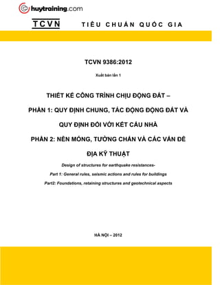 T C V N T I Ê U C H U N Q U C G I A
TCVN 9386:2012
Xu t b n l n 1
THI T K CÔNG TRÌNH CH U NG T –
PH N 1: QUY NH CHUNG, TÁC NG NG T VÀ
QUY NH I V I K T C U NHÀ
PH N 2: N N MÓNG, TƯ NG CH N VÀ CÁC V N
A K THU T
Design of structures for earthquake resistances-
Part 1: General rules, seismic actions and rules for buildings
Part2: Foundations, retaining structures and geotechnical aspects
HÀ N I – 2012
 