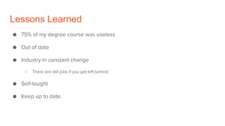 Lessons Learned
● 75% of my degree course was useless
● Out of date
● Industry in constant change
○ There are still jobs if you get left behind
● Self-taught
● Keep up to date
 