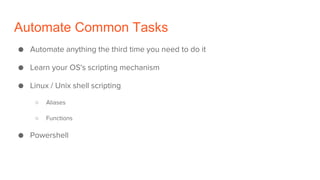 Automate Common Tasks
● Automate anything the third time you need to do it
● Learn your OS's scripting mechanism
● Linux / Unix shell scripting
○ Aliases
○ Functions
● Powershell
 