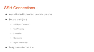 SSH Connections
● You will need to connect to other systems
● Secure shell (ssh)
○ ssh-agent / ssh-add
○ ~/.ssh/config
○ Keepalive
○ Username
○ Agent forwarding
● Putty does all of this too
 