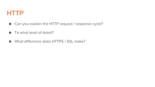 HTTP
● Can you explain the HTTP request / response cycle?
● To what level of detail?
● What difference does HTTPS / SSL make?
 