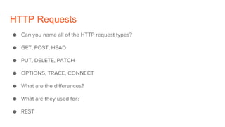 HTTP Requests
● Can you name all of the HTTP request types?
● GET, POST, HEAD
● PUT, DELETE, PATCH
● OPTIONS, TRACE, CONNECT
● What are the differences?
● What are they used for?
● REST
 