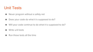 Unit Tests
● Never program without a safety net
● Does your code do what it is supposed to do?
● Will your code continue to do what it is supposed to do?
● Write unit tests
● Run those tests all the time
 