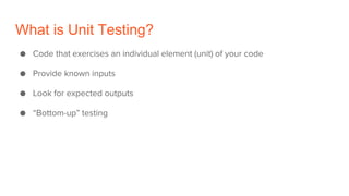 What is Unit Testing?
● Code that exercises an individual element (unit) of your code
● Provide known inputs
● Look for expected outputs
● “Bottom-up” testing
 