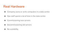 Real Hardware
● Company owns or rents computers in a data centre
● Ops staff spend a lot of time in the data centre
● Commissioning new servers
● Decommissioning old servers
● No scalability
 