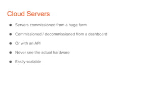Cloud Servers
● Servers commissioned from a huge farm
● Commissioned / decommissioned from a dashboard
● Or with an API
● Never see the actual hardware
● Easily scalable
 