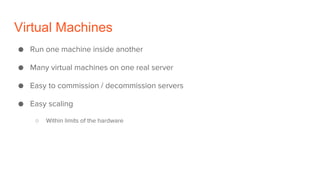 Virtual Machines
● Run one machine inside another
● Many virtual machines on one real server
● Easy to commission / decommission servers
● Easy scaling
○ Within limits of the hardware
 