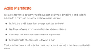 Agile Manifesto
We are uncovering better ways of developing software by doing it and helping
others do it. Through this work we have come to value:
● Individuals and interactions over processes and tools
● Working software over comprehensive documentation
● Customer collaboration over contract negotiation
● Responding to change over following a plan
That is, while there is value in the items on the right, we value the items on the left
more.
 