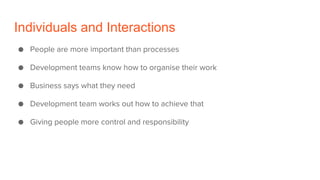 Individuals and Interactions
● People are more important than processes
● Development teams know how to organise their work
● Business says what they need
● Development team works out how to achieve that
● Giving people more control and responsibility
 