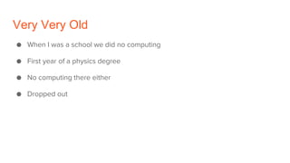 Very Very Old
● When I was a school we did no computing
● First year of a physics degree
● No computing there either
● Dropped out
 
