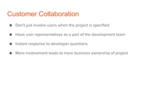 Customer Collaboration
● Don't just involve users when the project is specified
● Have user representatives as a part of the development team
● Instant response to developer questions
● More involvement leads to more business ownership of project
 