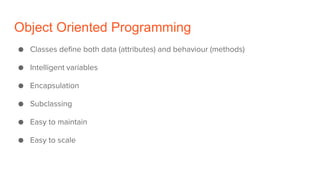 Object Oriented Programming
● Classes define both data (attributes) and behaviour (methods)
● Intelligent variables
● Encapsulation
● Subclassing
● Easy to maintain
● Easy to scale
 