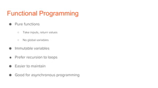 Functional Programming
● Pure functions
○ Take inputs, return values
○ No global variables
● Immutable variables
● Prefer recursion to loops
● Easier to maintain
● Good for asynchronous programming
 