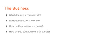 The Business
● What does your company do?
● What does success look like?
● How do they measure success?
● How do you contribute to that success?
 