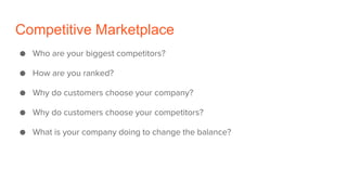 Competitive Marketplace
● Who are your biggest competitors?
● How are you ranked?
● Why do customers choose your company?
● Why do customers choose your competitors?
● What is your company doing to change the balance?
 