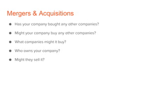 Mergers & Acquisitions
● Has your company bought any other companies?
● Might your company buy any other companies?
● What companies might it buy?
● Who owns your company?
● Might they sell it?
 