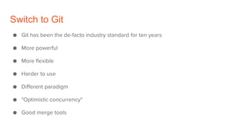 Switch to Git
● Git has been the de-facto industry standard for ten years
● More powerful
● More flexible
● Harder to use
● Different paradigm
● "Optimistic concurrency"
● Good merge tools
 