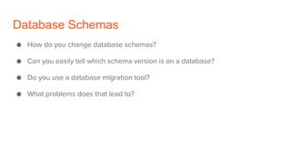 Database Schemas
● How do you change database schemas?
● Can you easily tell which schema version is on a database?
● Do you use a database migration tool?
● What problems does that lead to?
 