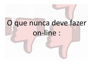 O que nunca deve fazer
on-line :
 