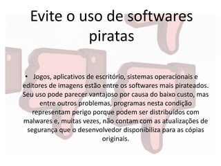 Evite o uso de softwares
piratas
• Jogos, aplicativos de escritório, sistemas operacionais e
editores de imagens estão entre os softwares mais pirateados.
Seu uso pode parecer vantajoso por causa do baixo custo, mas
entre outros problemas, programas nesta condição
representam perigo porque podem ser distribuídos com
malwares e, muitas vezes, não contam com as atualizações de
segurança que o desenvolvedor disponibiliza para as cópias
originais.
 