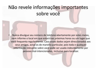 Não revele informações importantes
sobre você
• Nunca divulgue seu número de telefone abertamente por estes meios,
nem informe o local em que estará nas próximas horas ou um lugar que
você frequenta regularmente. Caso esses dados sejam direccionados aos
seus amigos, avise-os de maneira particular, pois toda e qualquer
informação relevante sobre você pode ser usada indevidamente por
pessoas mal-intencionadas, inclusive para localizar.
 