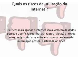 Quais os riscos da utilização da
Internet ?
.
.
• Os riscos mais ligados a internet são a violação de dados
pessoais , perfis falsos , burlas , raptos , violação , todos
estes perigos têm uma coisa em comum : excesso de
informação pessoal partilhada on-line!
 