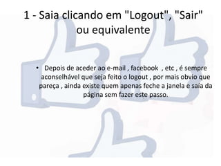 1 - Saia clicando em "Logout", "Sair"
ou equivalente
• Depois de aceder ao e-mail , facebook , etc , é sempre
aconselhável que seja feito o logout , por mais obvio que
pareça , ainda existe quem apenas feche a janela e saía da
página sem fazer este passo.
 