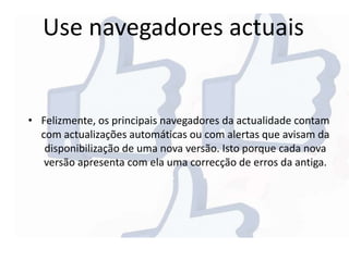 Use navegadores actuais
• Felizmente, os principais navegadores da actualidade contam
com actualizações automáticas ou com alertas que avisam da
disponibilização de uma nova versão. Isto porque cada nova
versão apresenta com ela uma correcção de erros da antiga.
 